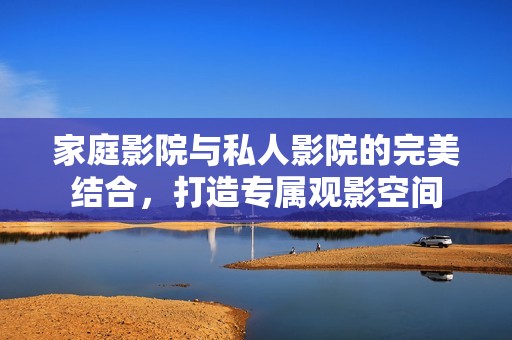 家庭影院与私人影院的完美结合，打造专属观影空间