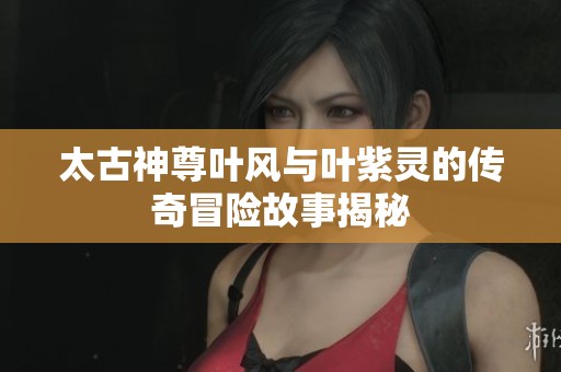 太古神尊叶风与叶紫灵的传奇冒险故事揭秘