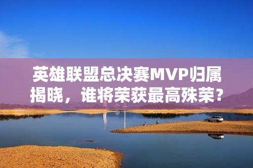英雄联盟总决赛MVP归属揭晓，谁将荣获最高殊荣？