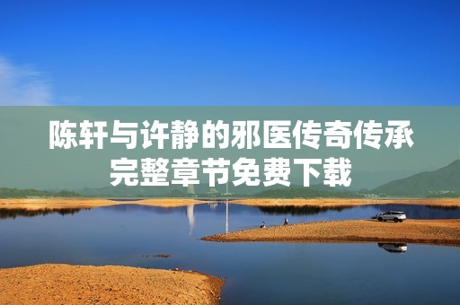 陈轩与许静的邪医传奇传承完整章节免费下载