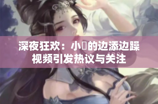 深夜狂欢：小泬的边添边躁视频引发热议与关注