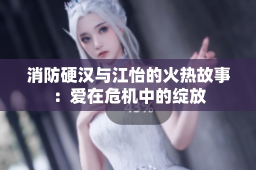 消防硬汉与江怡的火热故事：爱在危机中的绽放