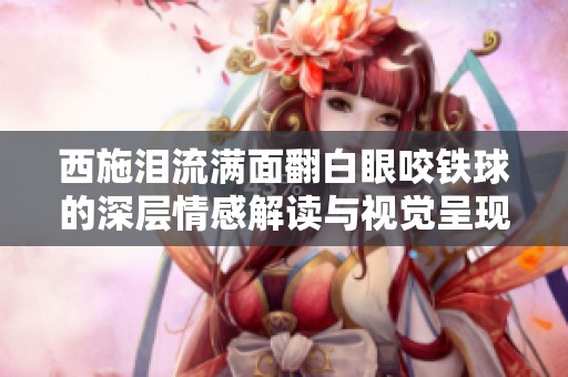西施泪流满面翻白眼咬铁球的深层情感解读与视觉呈现