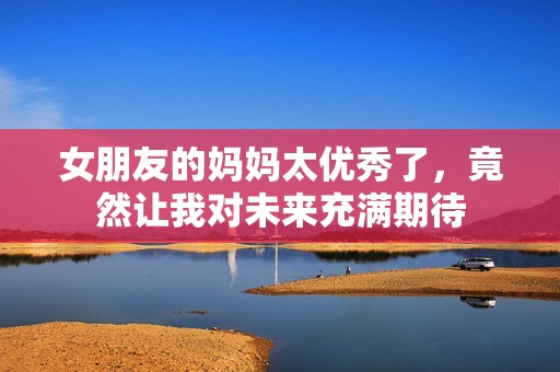 女朋友的妈妈太优秀了，竟然让我对未来充满期待