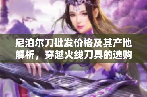 尼泊尔刀批发价格及其产地解析，穿越火线刀具的选购指南