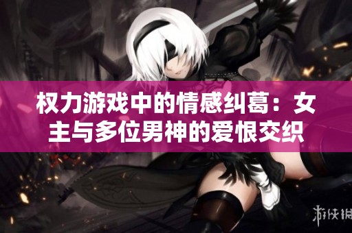 权力游戏中的情感纠葛：女主与多位男神的爱恨交织