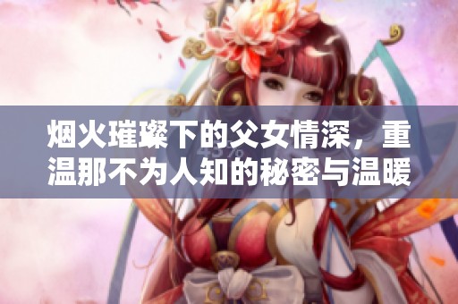 烟火璀璨下的父女情深，重温那不为人知的秘密与温暖结局