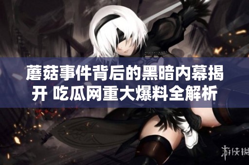 蘑菇事件背后的黑暗内幕揭开 吃瓜网重大爆料全解析