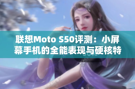 联想Moto S50评测：小屏幕手机的全能表现与硬核特性解析