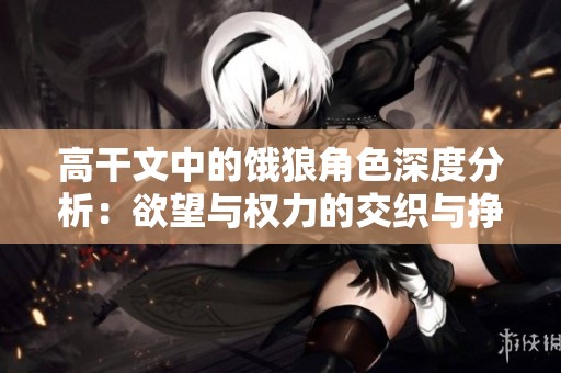 高干文中的饿狼角色深度分析：欲望与权力的交织与挣扎