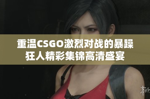 重温CSGO激烈对战的暴躁狂人精彩集锦高清盛宴