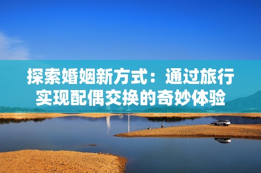 探索婚姻新方式：通过旅行实现配偶交换的奇妙体验