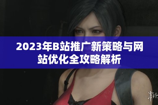 2023年B站推广新策略与网站优化全攻略解析