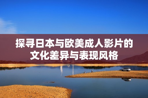 探寻日本与欧美成人影片的文化差异与表现风格