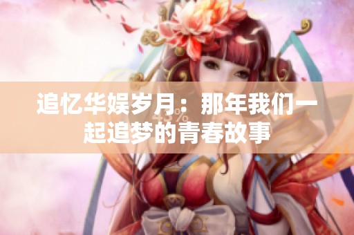 追忆华娱岁月：那年我们一起追梦的青春故事