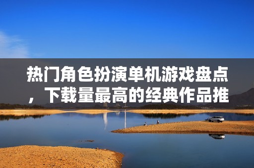 热门角色扮演单机游戏盘点，下载量最高的经典作品推荐