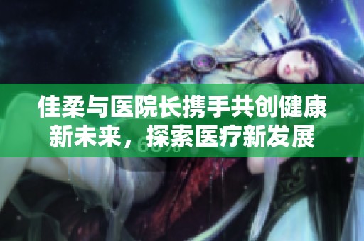 佳柔与医院长携手共创健康新未来，探索医疗新发展