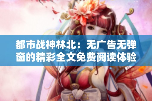 都市战神林北：无广告无弹窗的精彩全文免费阅读体验