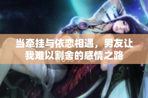 当牵挂与依恋相遇，男友让我难以割舍的感情之路