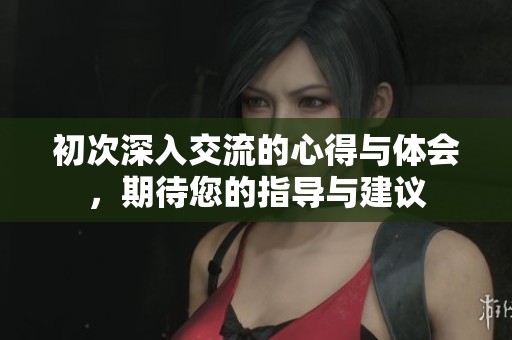 初次深入交流的心得与体会，期待您的指导与建议