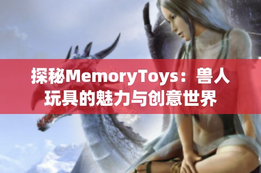 探秘MemoryToys：兽人玩具的魅力与创意世界