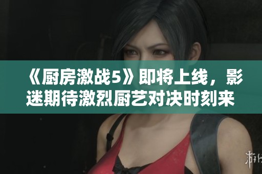 《厨房激战5》即将上线，影迷期待激烈厨艺对决时刻来临