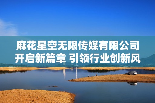 麻花星空无限传媒有限公司开启新篇章 引领行业创新风潮