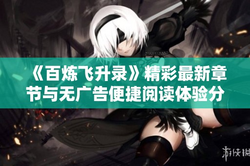 《百炼飞升录》精彩最新章节与无广告便捷阅读体验分享