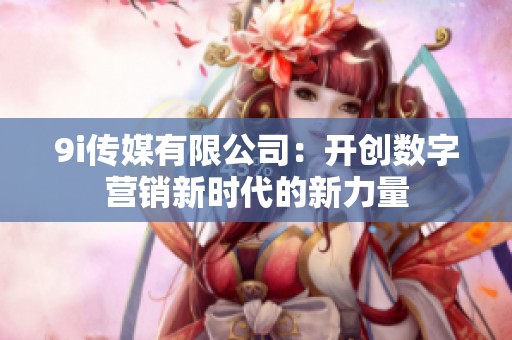 9i传媒有限公司：开创数字营销新时代的新力量