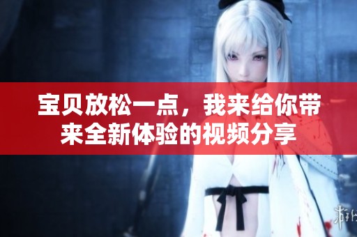 宝贝放松一点，我来给你带来全新体验的视频分享
