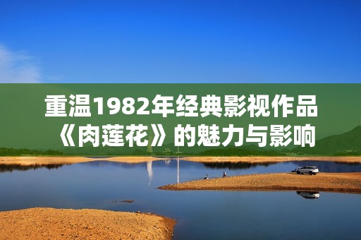 重温1982年经典影视作品《肉莲花》的魅力与影响