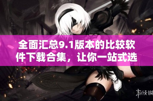 全面汇总9.1版本的比较软件下载合集，让你一站式选择