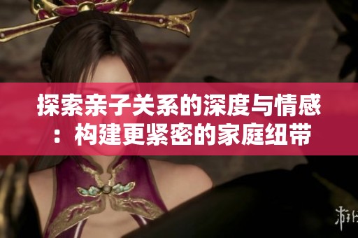 探索亲子关系的深度与情感：构建更紧密的家庭纽带