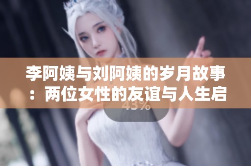李阿姨与刘阿姨的岁月故事：两位女性的友谊与人生启示