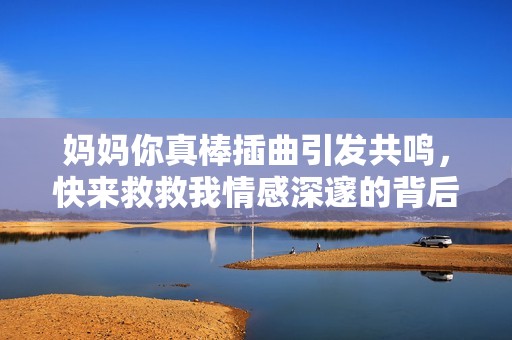 妈妈你真棒插曲引发共鸣，快来救救我情感深邃的背后寓意