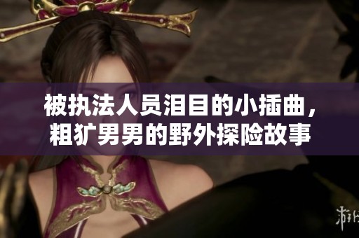 被执法人员泪目的小插曲，粗犷男男的野外探险故事