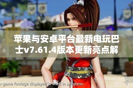 苹果与安卓平台最新电玩巴士v7.61.4版本更新亮点解析