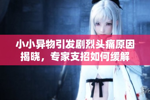 小小异物引发剧烈头痛原因揭晓，专家支招如何缓解