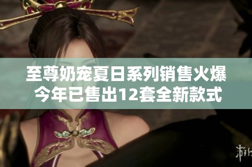 至尊奶宠夏日系列销售火爆 今年已售出12套全新款式