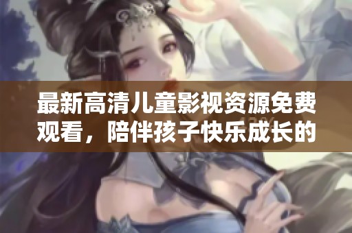 最新高清儿童影视资源免费观看，陪伴孩子快乐成长的好选择