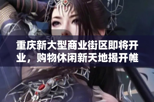 重庆新大型商业街区即将开业，购物休闲新天地揭开帷幕