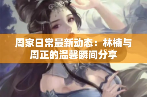 周家日常最新动态：林楠与周正的温馨瞬间分享