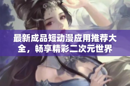 最新成品短动漫应用推荐大全，畅享精彩二次元世界