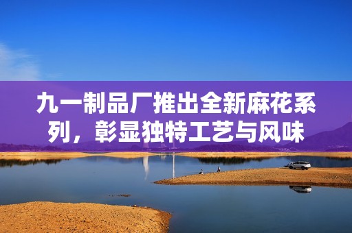 九一制品厂推出全新麻花系列，彰显独特工艺与风味