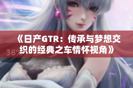 《日产GTR：传承与梦想交织的经典之车情怀视角》