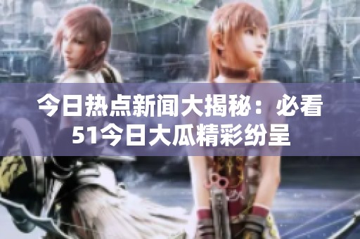 今日热点新闻大揭秘：必看51今日大瓜精彩纷呈