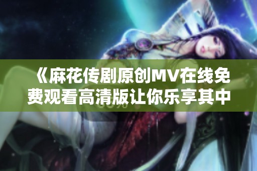《麻花传剧原创MV在线免费观看高清版让你乐享其中》