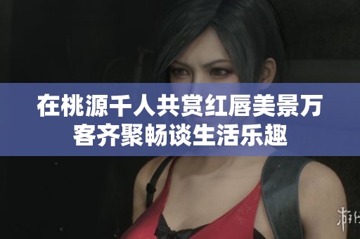在桃源千人共赏红唇美景万客齐聚畅谈生活乐趣