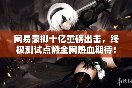 网易豪掷十亿重磅出击，终极测试点燃全网热血期待！