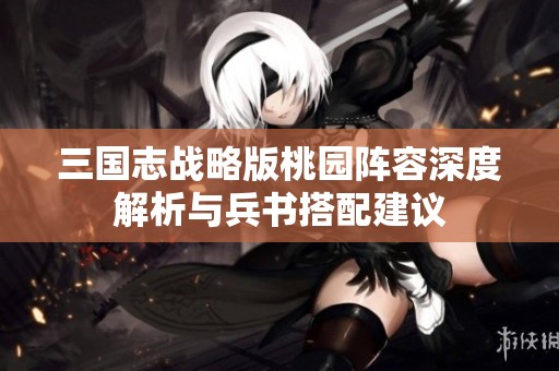 三国志战略版桃园阵容深度解析与兵书搭配建议